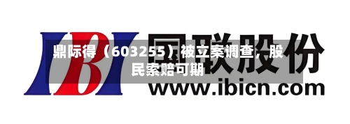 鼎际得（603255）被立案调查	，股民索赔可期-第2张图片