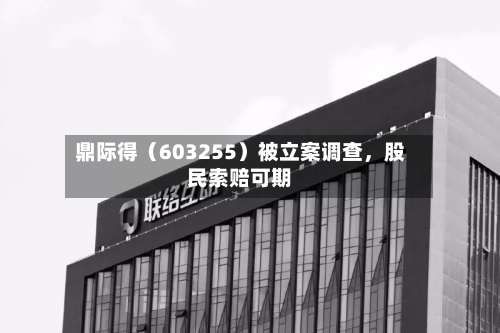 鼎际得（603255）被立案调查，股民索赔可期-第3张图片