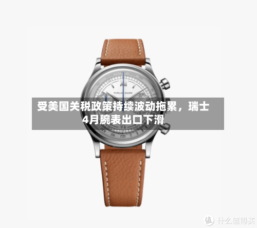 受美国关税政策持续波动拖累	，瑞士4月腕表出口下滑-第2张图片