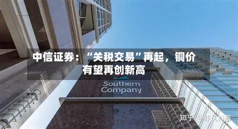 中信证券：“关税交易”再起	，铜价有望再创新高-第3张图片