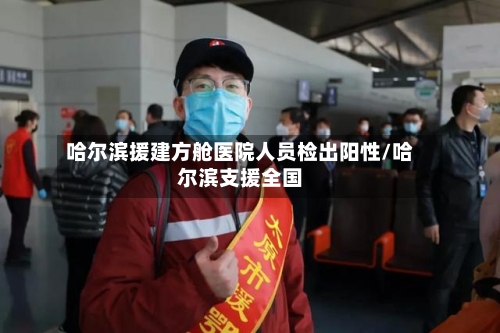 哈尔滨援建方舱医院人员检出阳性/哈尔滨支援全国