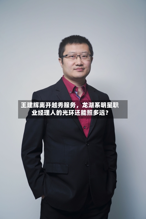 王建辉离开越秀服务，龙湖系明星职业经理人的光环还能照多远？-第2张图片