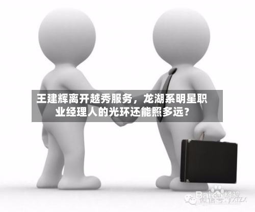 王建辉离开越秀服务	，龙湖系明星职业经理人的光环还能照多远？-第3张图片
