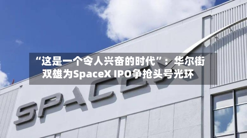 “这是一个令人兴奋的时代”：华尔街双雄为SpaceX IPO争抢头号光环-第2张图片