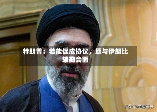 特朗普：若能促成协议，愿与伊朗比较高领袖会面-第3张图片