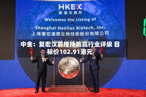 中金：复宏汉霖维持跑赢行业评级 目标价102.91港元-第2张图片