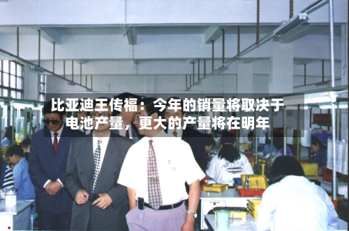 比亚迪王传福：今年的销量将取决于电池产量，更大的产量将在明年-第3张图片