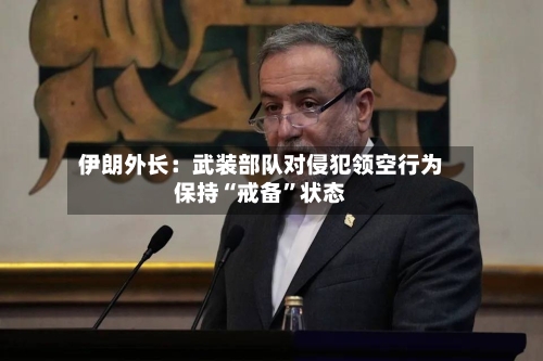 伊朗外长：武装部队对侵犯领空行为保持“戒备	”状态-第3张图片