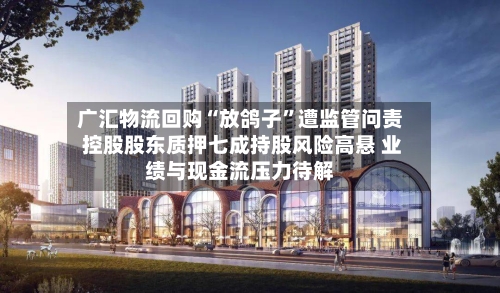 广汇物流回购“放鸽子	”遭监管问责 控股股东质押七成持股风险高悬 业绩与现金流压力待解-第2张图片