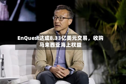 EnQuest达成8.33亿美元交易，收购马来西亚海上权益-第2张图片