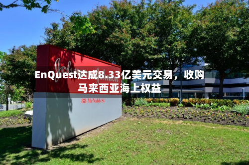 EnQuest达成8.33亿美元交易，收购马来西亚海上权益-第3张图片