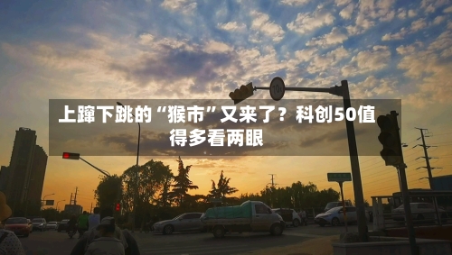 上蹿下跳的“猴市”又来了？科创50值得多看两眼