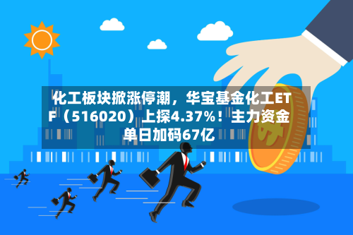 化工板块掀涨停潮	，华宝基金化工ETF（516020）上探4.37%！主力资金单日加码67亿-第2张图片