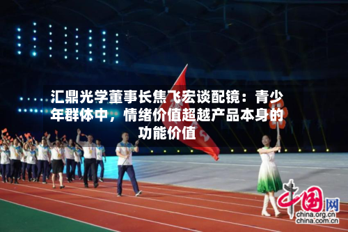 汇鼎光学董事长焦飞宏谈配镜：青少年群体中，情绪价值超越产品本身的功能价值-第3张图片