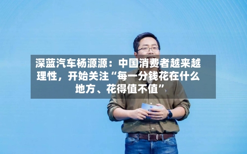 深蓝汽车杨源源：中国消费者越来越理性，开始关注“每一分钱花在什么地方、花得值不值”-第3张图片