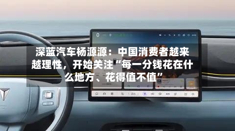 深蓝汽车杨源源：中国消费者越来越理性，开始关注“每一分钱花在什么地方、花得值不值	”-第2张图片