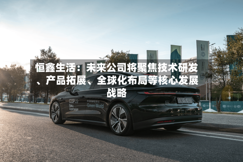 恒鑫生活：未来公司将聚焦技术研发、产品拓展、全球化布局等核心发展战略-第3张图片