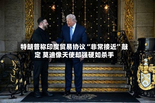 特朗普称印度贸易协议“非常接近”敲定 莫迪像天使却强硬如杀手-第2张图片