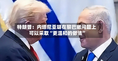特朗普：内塔尼亚胡在黎巴嫩问题上可以采取“更温和的做法”-第2张图片