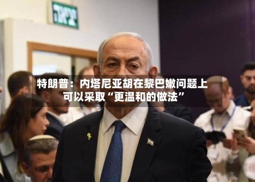 特朗普：内塔尼亚胡在黎巴嫩问题上可以采取“更温和的做法	”-第3张图片
