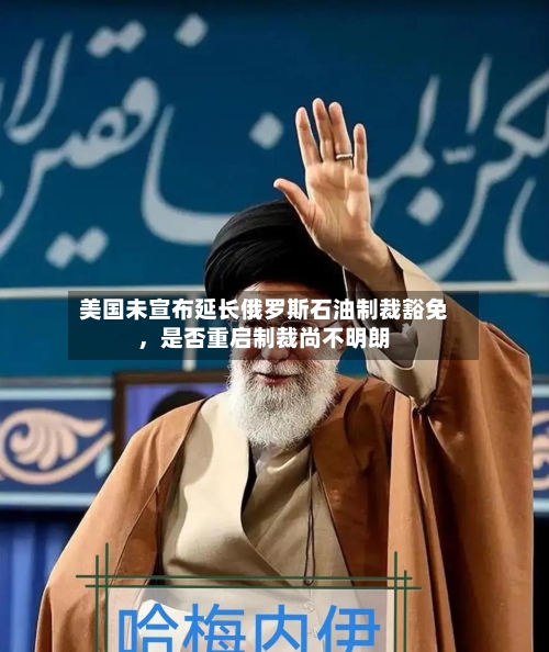 美国未宣布延长俄罗斯石油制裁豁免，是否重启制裁尚不明朗-第3张图片