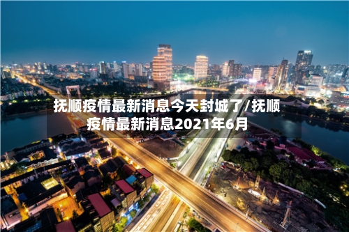 抚顺疫情最新消息今天封城了/抚顺疫情最新消息2021年6月