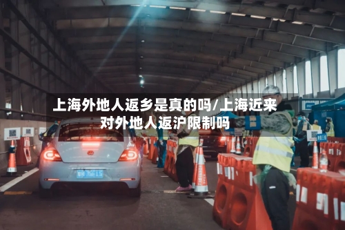 上海外地人返乡是真的吗/上海近来对外地人返沪限制吗