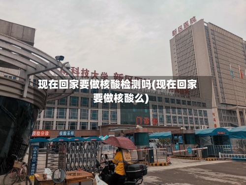 现在回家要做核酸检测吗(现在回家要做核酸么)-第2张图片