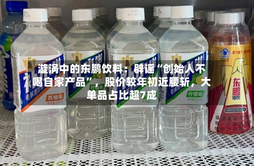 漩涡中的东鹏饮料：辟谣“创始人不喝自家产品”，股价较年初近腰斩	，大单品占比超7成-第2张图片