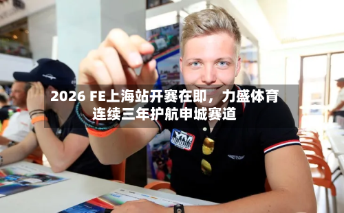 2026 FE上海站开赛在即，力盛体育连续三年护航申城赛道-第3张图片