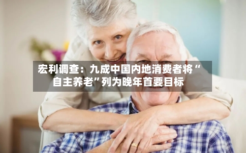 宏利调查：九成中国内地消费者将“自主养老”列为晚年首要目标