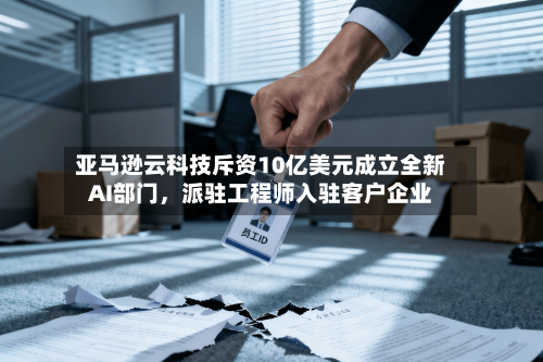 亚马逊云科技斥资10亿美元成立全新AI部门	，派驻工程师入驻客户企业-第3张图片
