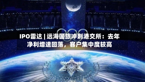 IPO雷达 | 远海国旅冲刺港交所：去年净利增速回落，客户集中度较高-第2张图片