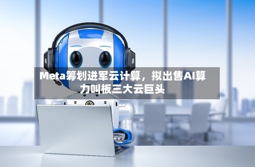 Meta筹划进军云计算，拟出售AI算力叫板三大云巨头-第2张图片