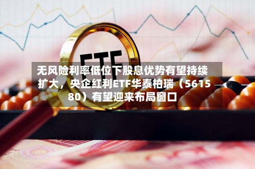 无风险利率低位下股息优势有望持续扩大，央企红利ETF华泰柏瑞（561580）有望迎来布局窗口-第2张图片