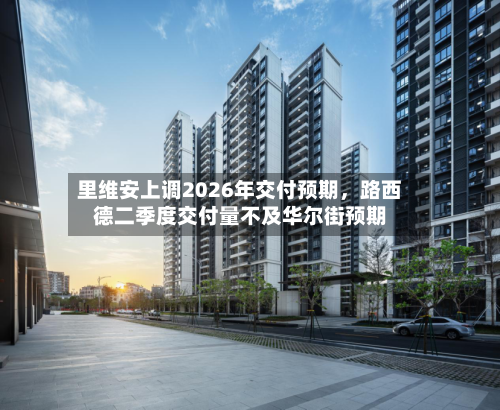 里维安上调2026年交付预期，路西德二季度交付量不及华尔街预期-第2张图片