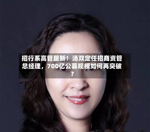 招行系高管履新！汤双定任招商资管总经理，700亿公募规模如何再突破？-第3张图片