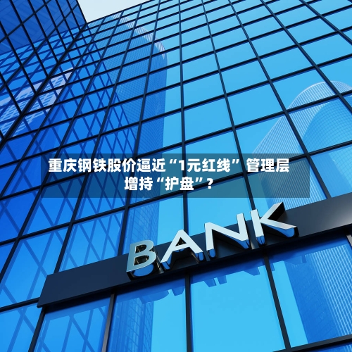 重庆钢铁股价逼近“1元红线” 管理层增持“护盘”？-第3张图片