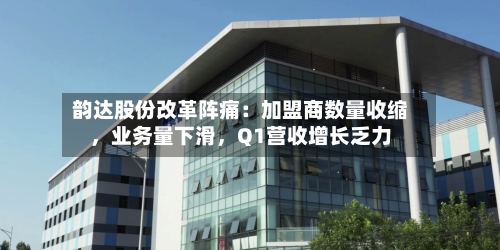 韵达股份改革阵痛：加盟商数量收缩	，业务量下滑，Q1营收增长乏力-第2张图片