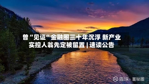 曾“见证	”金融圈三十年沉浮 新产业实控人翁先定被留置 | 速读公告-第3张图片