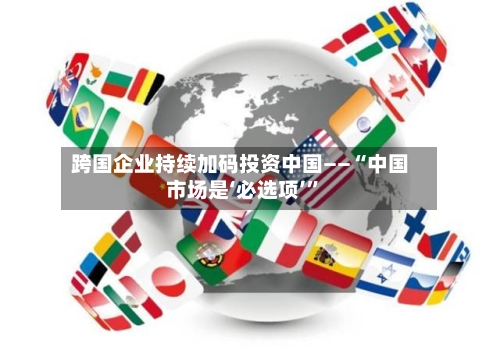 跨国企业持续加码投资中国——“中国市场是‘必选项’”-第3张图片