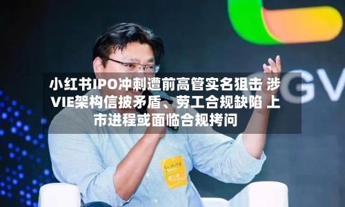 小红书IPO冲刺遭前高管实名狙击 涉VIE架构信披矛盾、劳工合规缺陷 上市进程或面临合规拷问-第2张图片