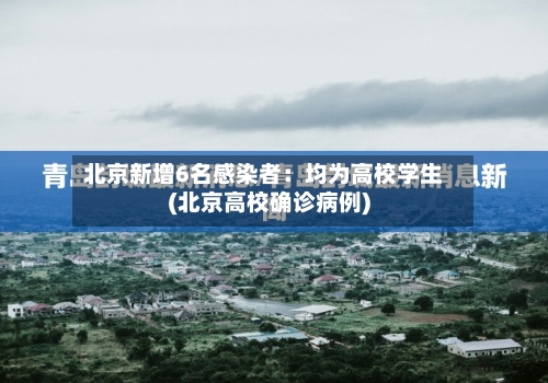北京新增6名感染者：均为高校学生(北京高校确诊病例)-第2张图片
