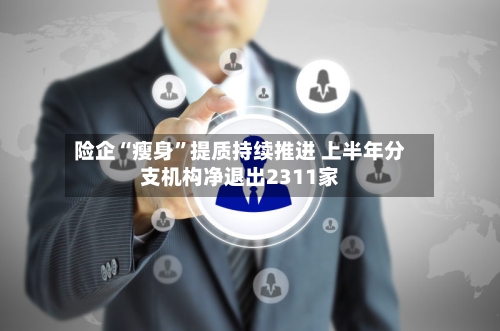 险企“瘦身	”提质持续推进 上半年分支机构净退出2311家-第3张图片