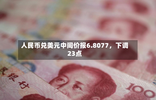 人民币兑美元中间价报6.8077，下调23点-第3张图片