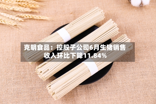 克明食品：控股子公司6月生猪销售收入环比下降11.84%-第2张图片