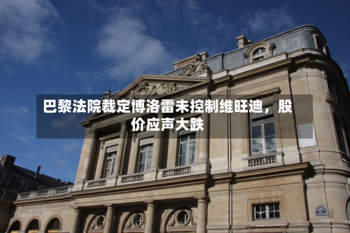 巴黎法院裁定博洛雷未控制维旺迪	，股价应声大跌-第2张图片