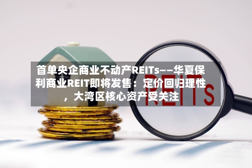首单央企商业不动产REITs——华夏保利商业REIT即将发售：定价回归理性，大湾区核心资产受关注-第3张图片