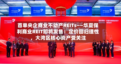 首单央企商业不动产REITs——华夏保利商业REIT即将发售：定价回归理性，大湾区核心资产受关注-第2张图片
