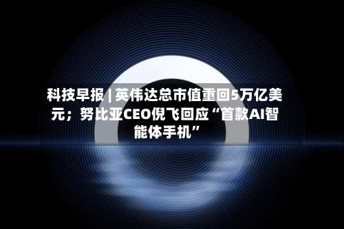 科技早报 | 英伟达总市值重回5万亿美元；努比亚CEO倪飞回应“首款AI智能体手机	”-第2张图片